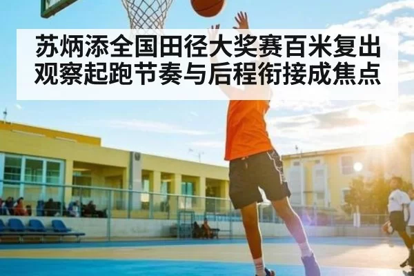 苏炳添全国田径大奖赛百米复出观察起跑节奏与后程衔接成焦点